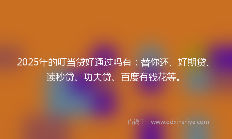 2025年的叮当贷好通过吗有：替你还、好期贷、读秒贷、功夫贷、百度有钱花等。
