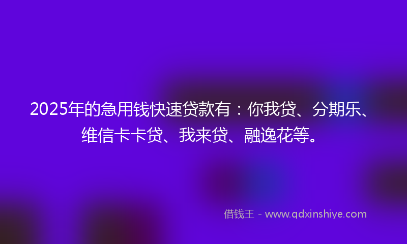2025年的急用钱快速贷款有：你我贷、分期乐、维信卡卡贷、我来贷、融逸花等。