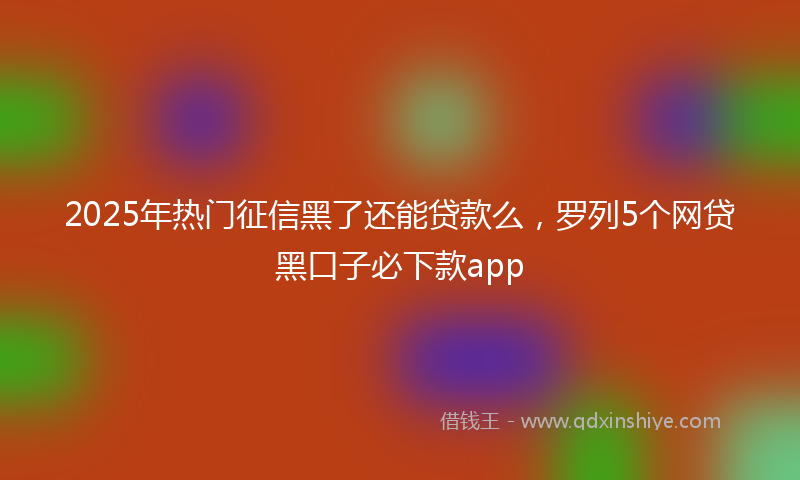 2025年热门征信黑了还能贷款么，罗列5个网贷黑口子必下款app
