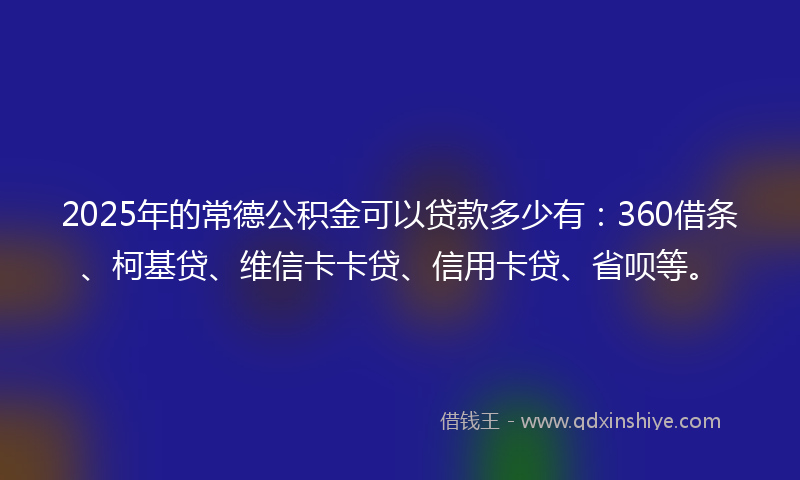 2025年的常德公积金可以贷款多少有：360借条、柯基贷、维信卡卡贷、信用卡贷、省呗等。