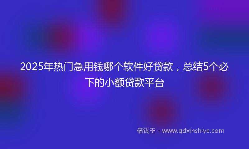 2025年热门急用钱哪个软件好贷款，总结5个必下的小额贷款平台