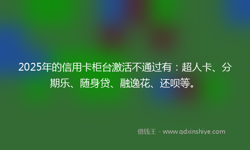 2025年的信用卡柜台激活不通过有：超人卡、分期乐、随身贷、融逸花、还呗等。