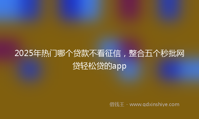 2025年热门哪个贷款不看征信，整合五个秒批网贷轻松贷的app