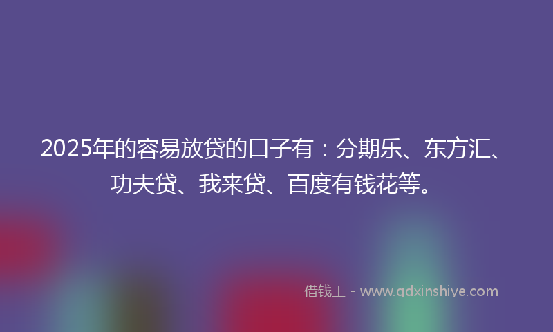 2025年的容易放贷的口子有：分期乐、东方汇、功夫贷、我来贷、百度有钱花等。