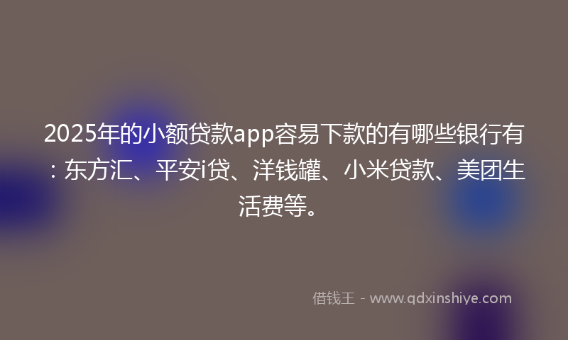 2025年的小额贷款app容易下款的有哪些银行有：东方汇、平安i贷、洋钱罐、小米贷款、美团生活费等。