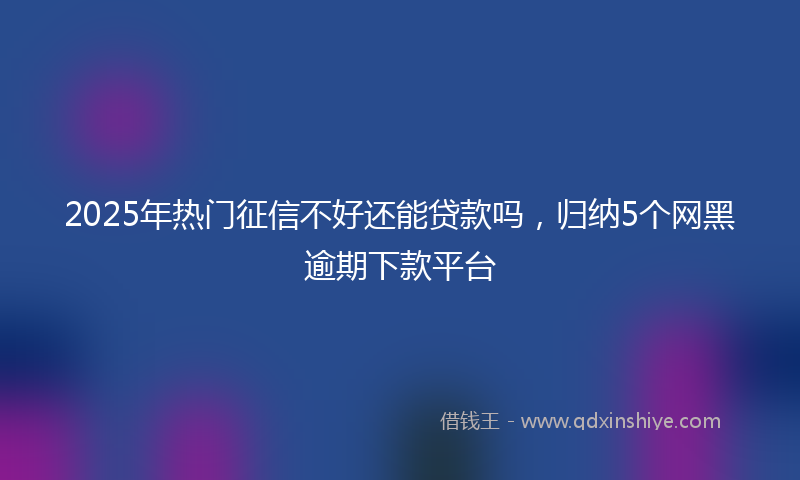 2025年热门征信不好还能贷款吗，归纳5个网黑逾期下款平台
