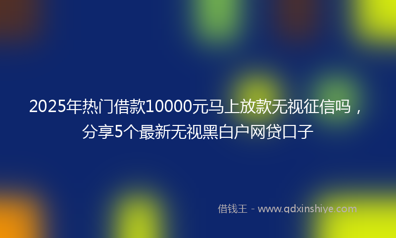 2025年热门借款10000元马上放款无视征信吗，分享5个最新无视黑白户网贷口子