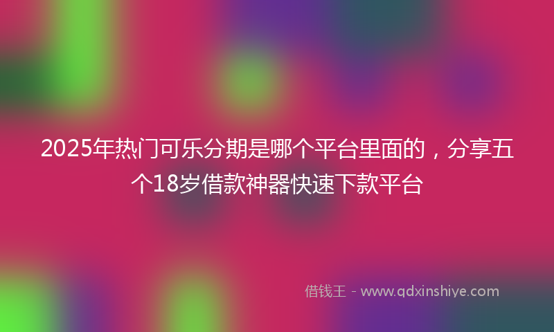 2025年热门可乐分期是哪个平台里面的，分享五个18岁借款神器快速下款平台