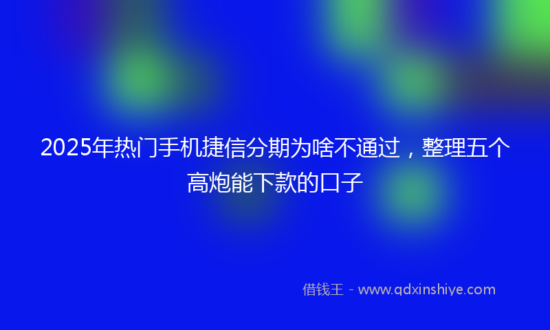 2025年热门手机捷信分期为啥不通过，整理五个高炮能下款的口子