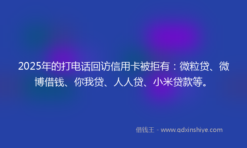 2025年的打电话回访信用卡被拒有：微粒贷、微博借钱、你我贷、人人贷、小米贷款等。