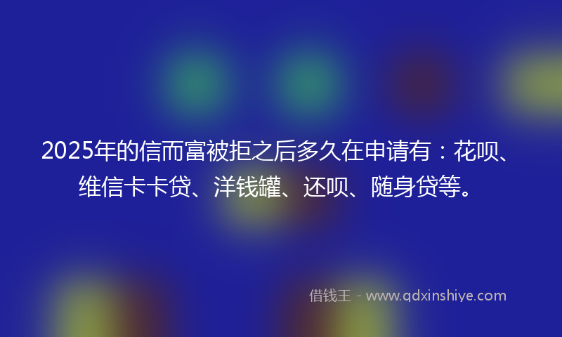 2025年的信而富被拒之后多久在申请有：花呗、维信卡卡贷、洋钱罐、还呗、随身贷等。