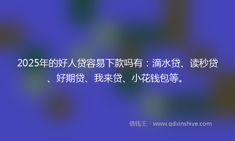 2025年的好人贷容易下款吗有：滴水贷、读秒贷、好期贷、我来贷、小花钱包等。