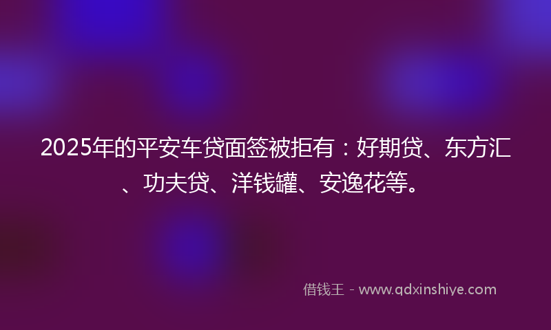 2025年的平安车贷面签被拒有：好期贷、东方汇、功夫贷、洋钱罐、安逸花等。