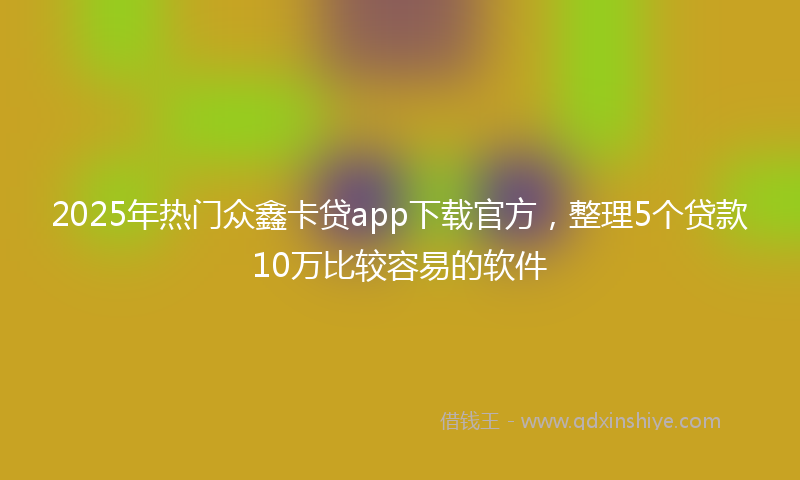 2025年热门众鑫卡贷app下载官方，整理5个贷款10万比较容易的软件