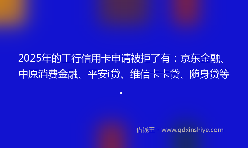 2025年的工行信用卡申请被拒了有：京东金融、中原消费金融、平安i贷、维信卡卡贷、随身贷等。