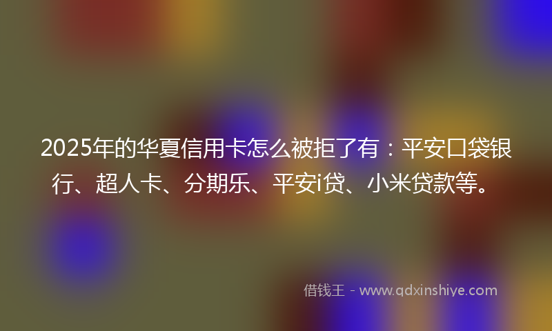 2025年的华夏信用卡怎么被拒了有：平安口袋银行、超人卡、分期乐、平安i贷、小米贷款等。