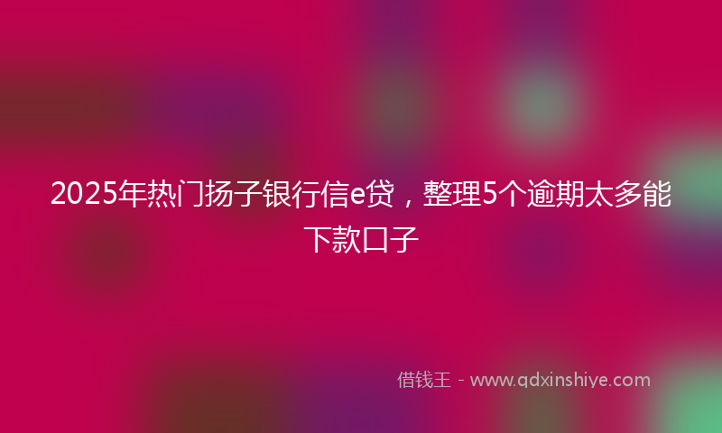 2025年热门扬子银行信e贷，整理5个逾期太多能下款口子