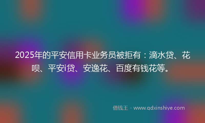 2025年的平安信用卡业务员被拒有：滴水贷、花呗、平安i贷、安逸花、百度有钱花等。