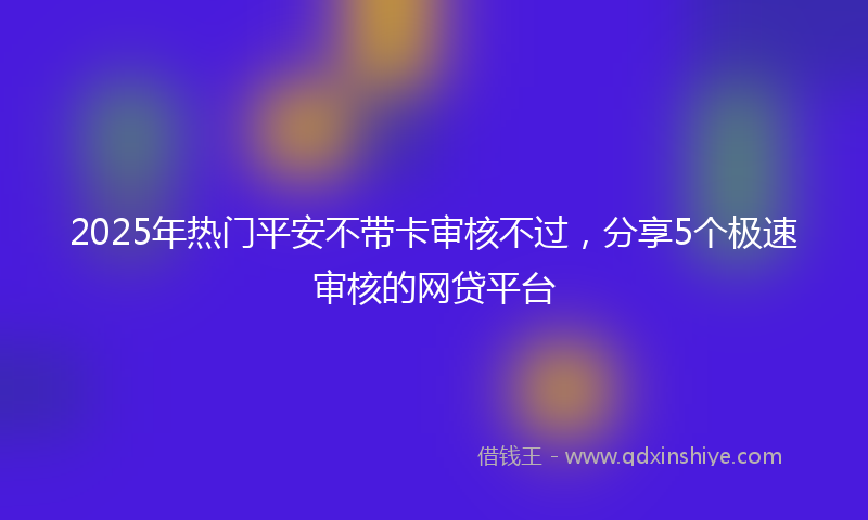 2025年热门平安不带卡审核不过，分享5个极速审核的网贷平台