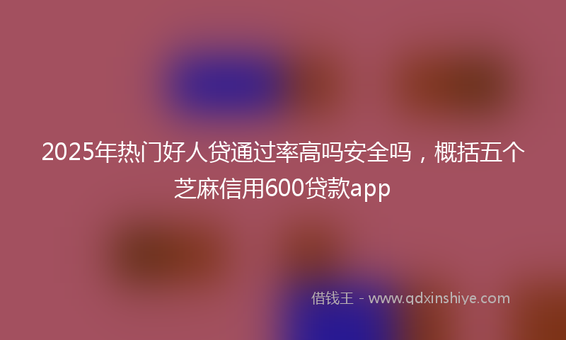 2025年热门好人贷通过率高吗安全吗，概括五个芝麻信用600贷款app