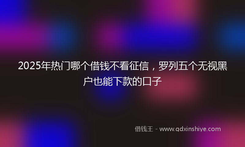 2025年热门哪个借钱不看征信，罗列五个无视黑户也能下款的口子