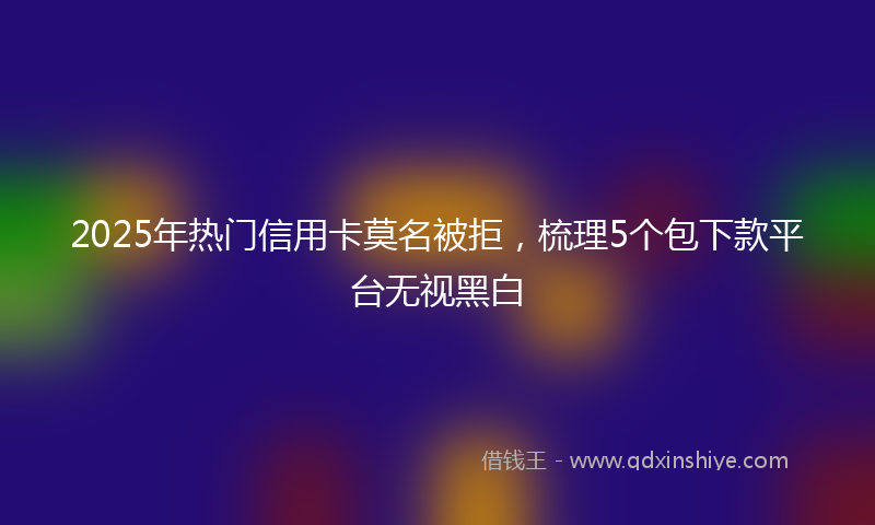 2025年热门信用卡莫名被拒，梳理5个包下款平台无视黑白