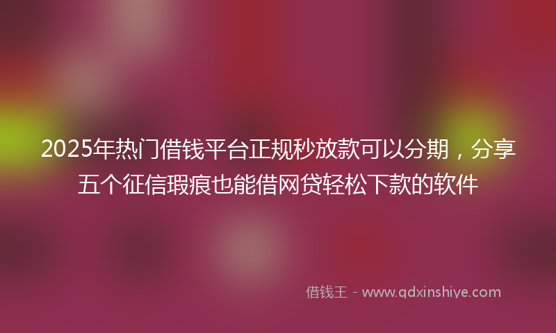 2025年热门借钱平台正规秒放款可以分期，分享五个征信瑕疵也能借网贷轻松下款的软件