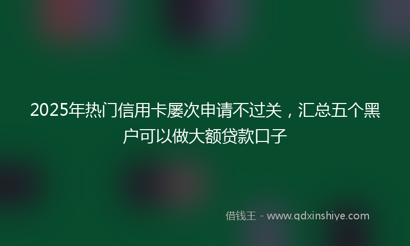 2025年热门信用卡屡次申请不过关，汇总五个黑户可以做大额贷款口子