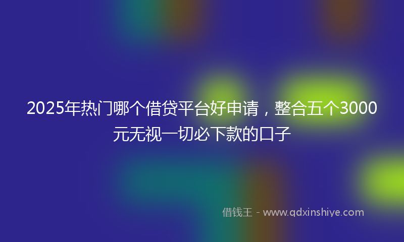 2025年热门哪个借贷平台好申请，整合五个3000元无视一切必下款的口子
