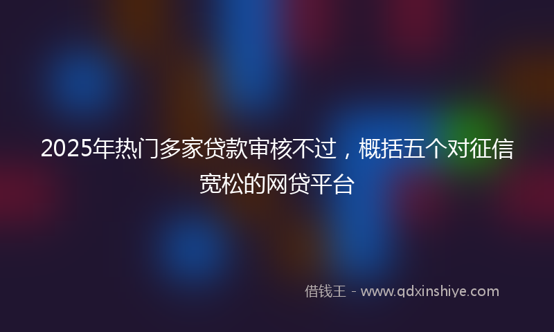 2025年热门多家贷款审核不过，概括五个对征信宽松的网贷平台