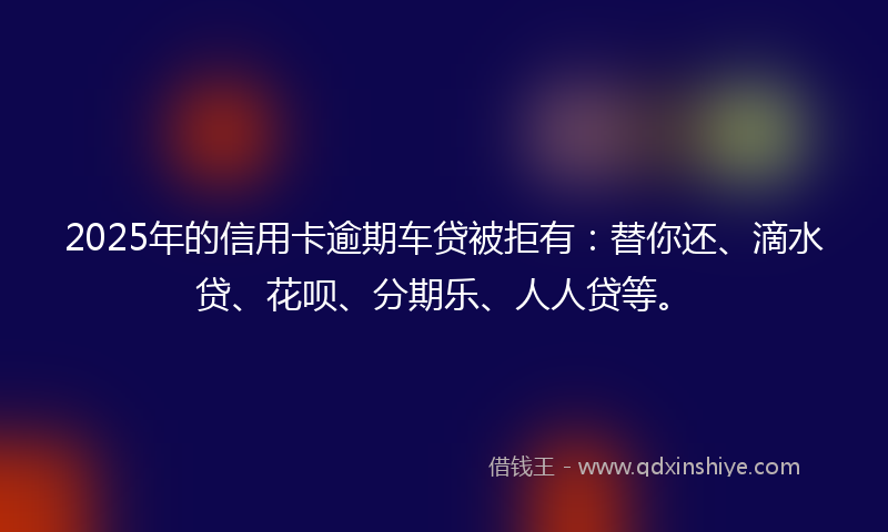 2025年的信用卡逾期车贷被拒有：替你还、滴水贷、花呗、分期乐、人人贷等。