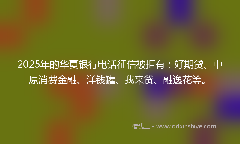 2025年的华夏银行电话征信被拒有：好期贷、中原消费金融、洋钱罐、我来贷、融逸花等。