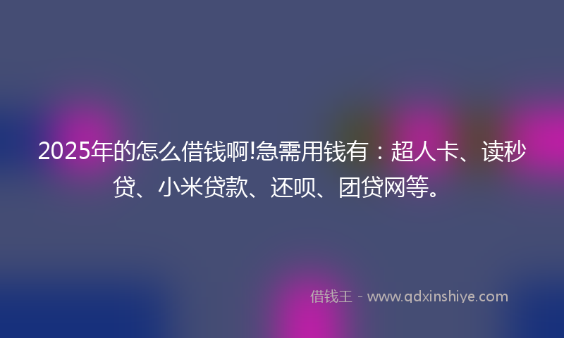 2025年的怎么借钱啊!急需用钱有：超人卡、读秒贷、小米贷款、还呗、团贷网等。