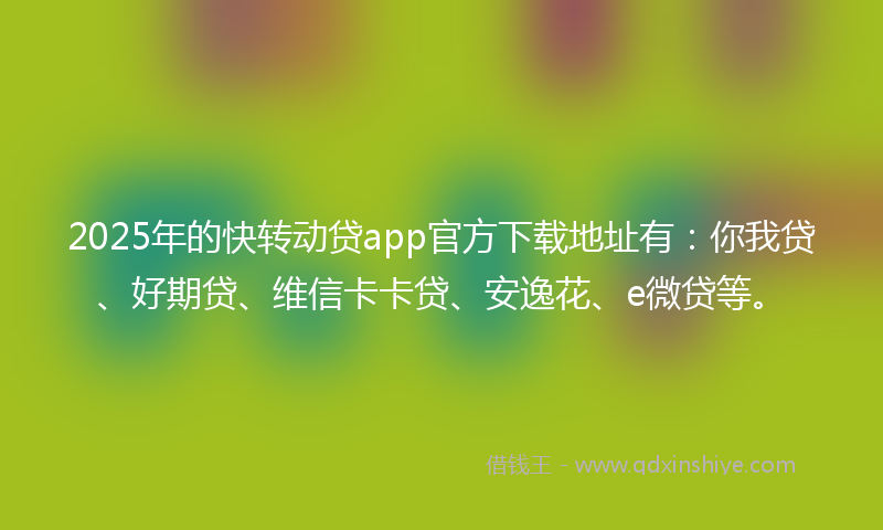 2025年的快转动贷app官方下载地址有：你我贷、好期贷、维信卡卡贷、安逸花、e微贷等。