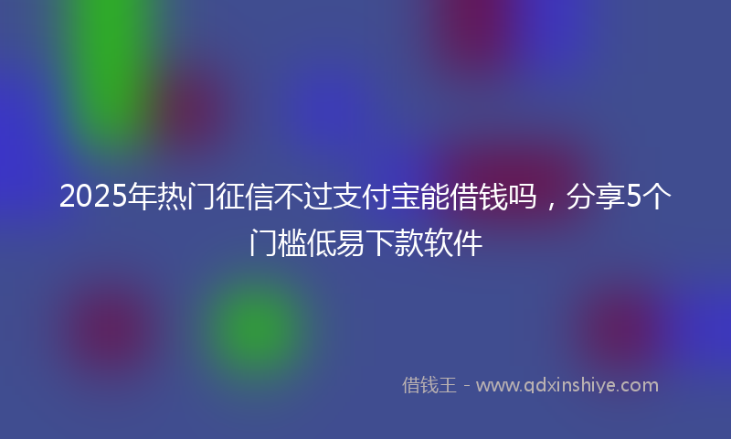 2025年热门征信不过支付宝能借钱吗，分享5个门槛低易下款软件