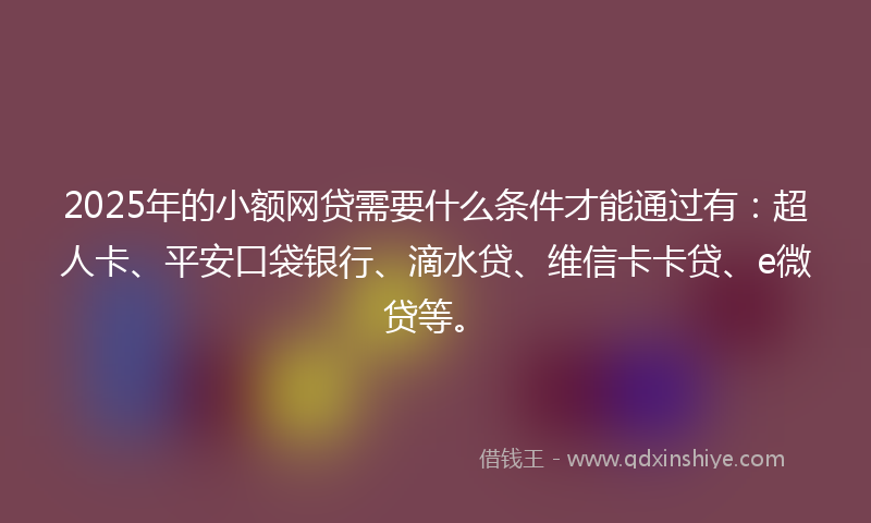 2025年的小额网贷需要什么条件才能通过有：超人卡、平安口袋银行、滴水贷、维信卡卡贷、e微贷等。