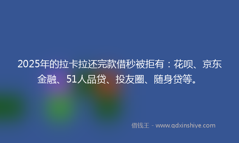 2025年的拉卡拉还完款借秒被拒有：花呗、京东金融、51人品贷、投友圈、随身贷等。