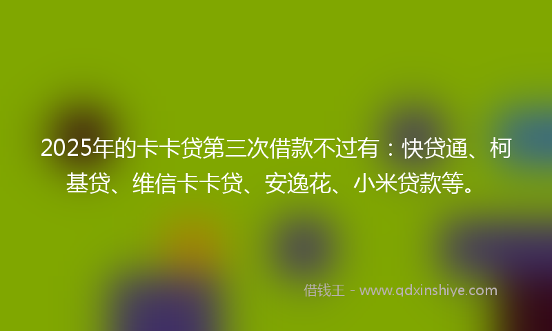 2025年的卡卡贷第三次借款不过有：快贷通、柯基贷、维信卡卡贷、安逸花、小米贷款等。