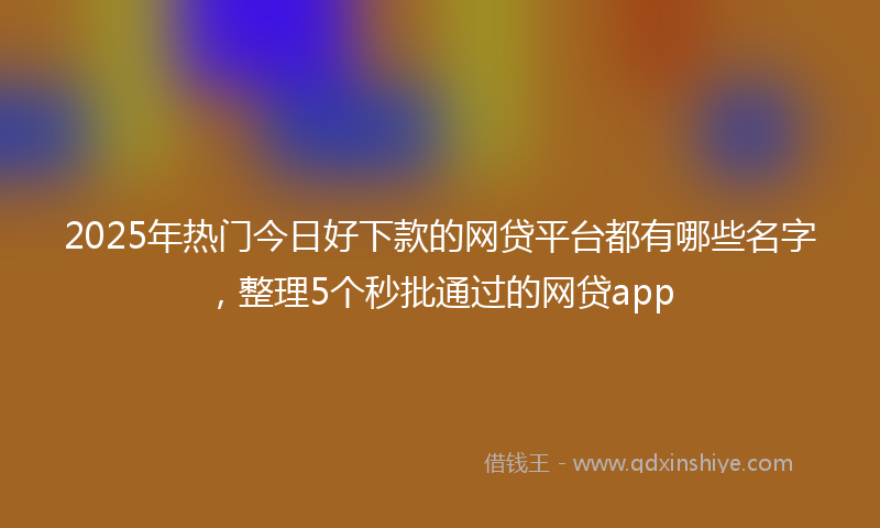 2025年热门今日好下款的网贷平台都有哪些名字，整理5个秒批通过的网贷app