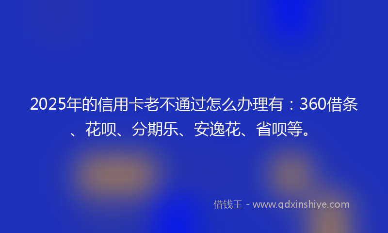2025年的信用卡老不通过怎么办理有：360借条、花呗、分期乐、安逸花、省呗等。