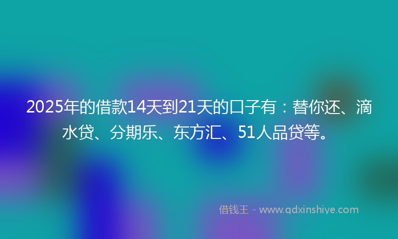 2025年的借款14天到21天的口子有：替你还、滴水贷、分期乐、东方汇、51人品贷等。