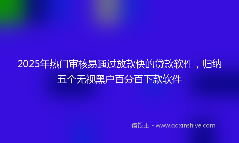2025年热门审核易通过放款快的贷款软件，归纳五个无视黑户百分百下款软件