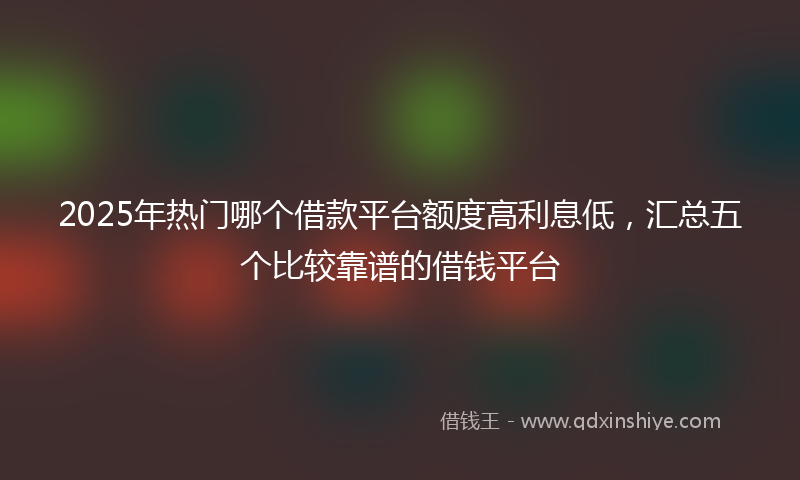 2025年热门哪个借款平台额度高利息低，汇总五个比较靠谱的借钱平台
