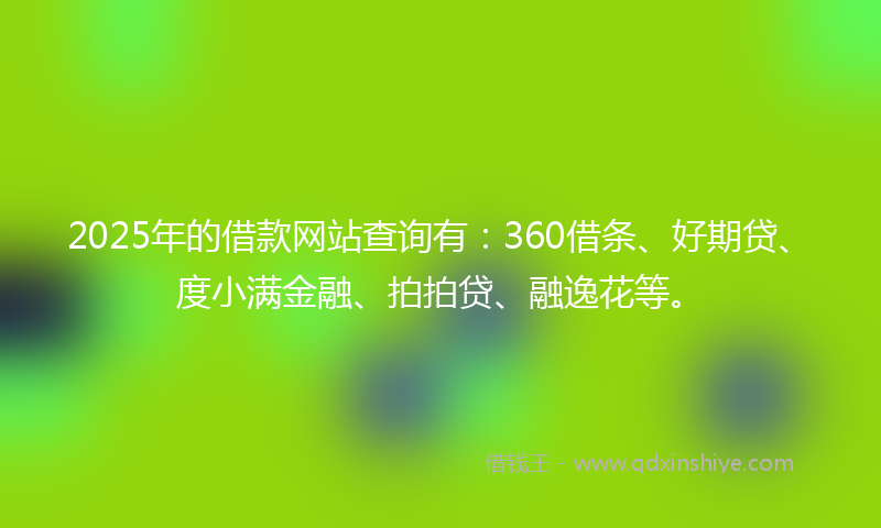 2025年的借款网站查询有：360借条、好期贷、度小满金融、拍拍贷、融逸花等。