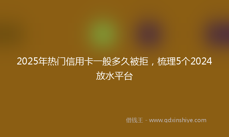 2025年热门信用卡一般多久被拒，梳理5个2024放水平台