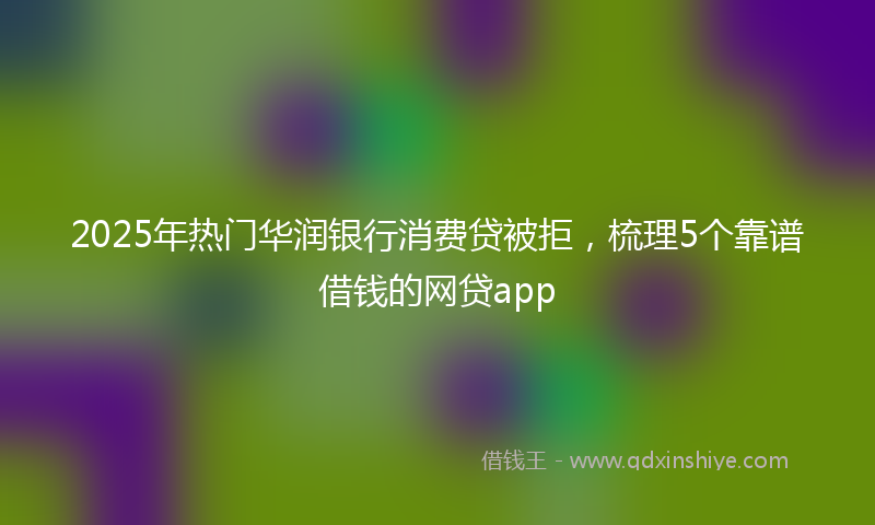 2025年热门华润银行消费贷被拒，梳理5个靠谱借钱的网贷app