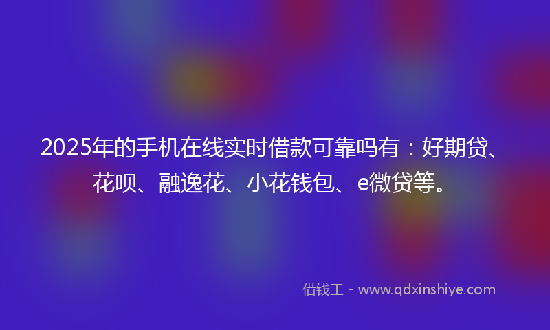 2025年的手机在线实时借款可靠吗有：好期贷、花呗、融逸花、小花钱包、e微贷等。