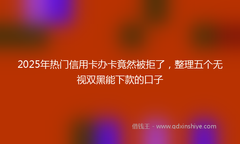 2025年热门信用卡办卡竟然被拒了，整理五个无视双黑能下款的口子