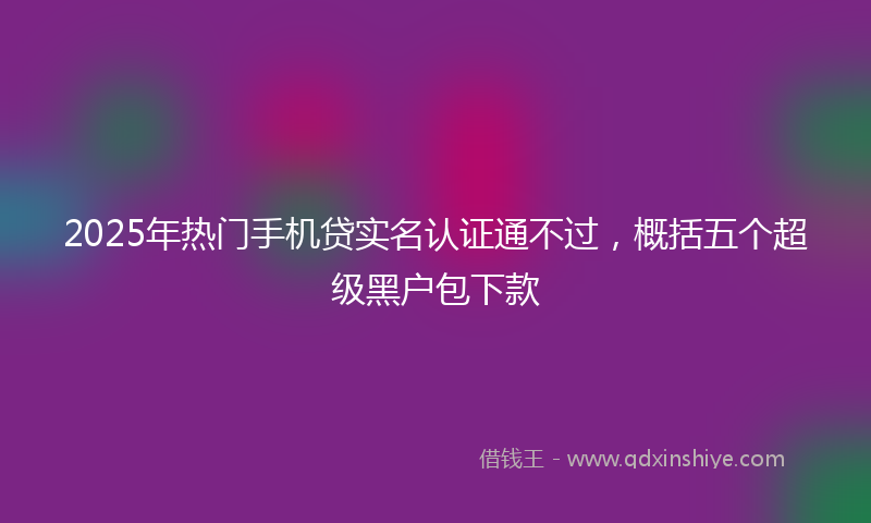2025年热门手机贷实名认证通不过，概括五个超级黑户包下款