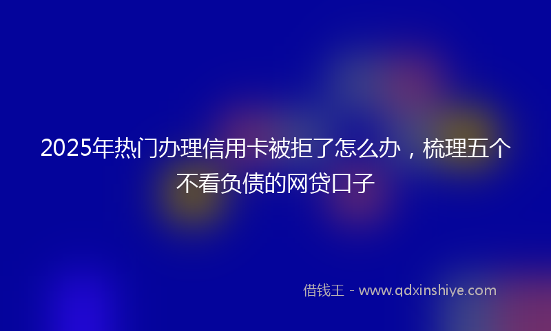 2025年热门办理信用卡被拒了怎么办，梳理五个不看负债的网贷口子